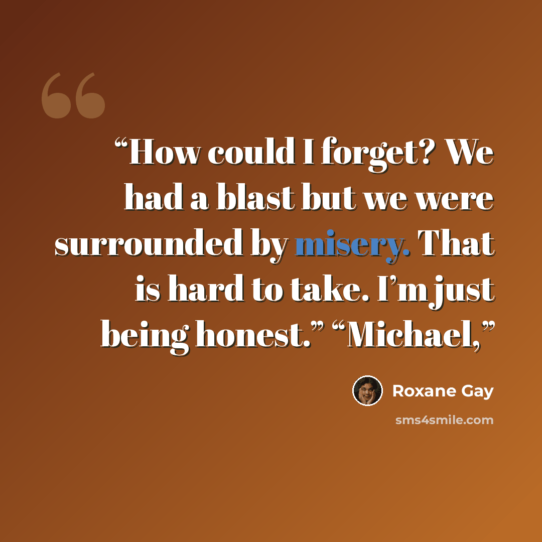 “How could I forget? We had a blast but we were surrounded by misery. That is hard to take. I’m just being honest.” “Michael,” quote by Roxane Gay