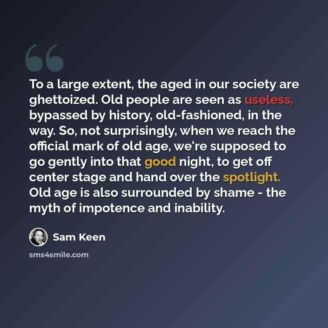 “To a large extent, the aged in our society are ghettoized. Old people are seen as useless, bypassed by history, old-fashioned, in the way. So, not surprisingly, when we reach the official mark of old age, we're supposed to go gently into that good night, to get off center stage and hand over the…” quote by Sam Keen