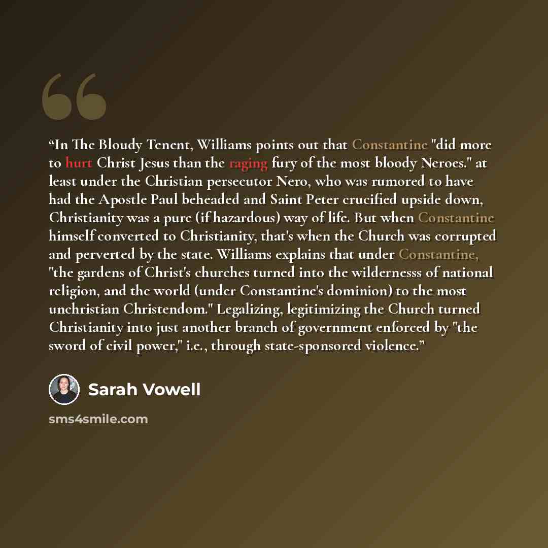 “In The Bloudy Tenent, Williams points out that Constantine "did more to hurt Christ Jesus than the raging fury of the most bloody Neroes." at least under the Christian persecutor Nero, who was rumored to have had the Apostle Paul beheaded and Saint Peter crucified upside down, Christianity was a…” quote by Sarah Vowell