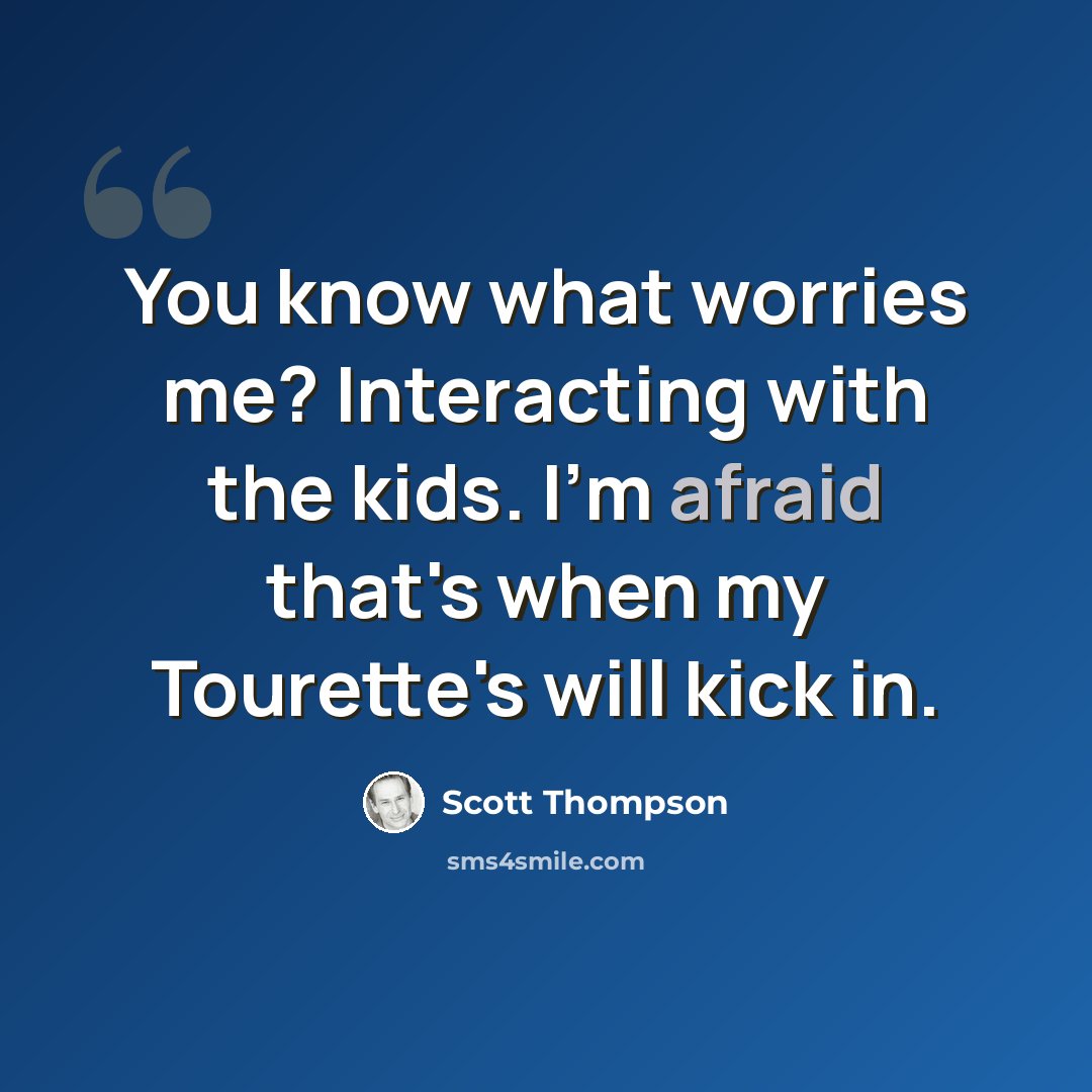 “You know what worries me? Interacting with the kids. I'm afraid that's when my Tourette's will kick in.” quote by Scott Thompson