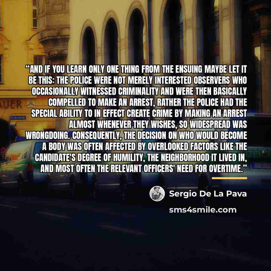 “And if you learn only one thing from the ensuing maybe let it be this: the police were not merely interested observers who occasionally witnessed criminality and were then basically compelled to make an arrest, rather the police had the special ability to in effect create Crime by making an arrest…” quote by Sergio De La Pava