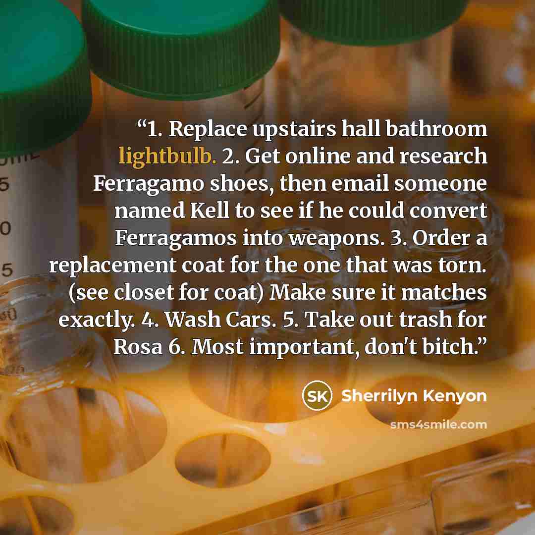 “1. Replace upstairs hall bathroom lightbulb. 2. Get online and research Ferragamo shoes, then email someone named Kell to see if he could convert Ferragamos into weapons. 3. Order a replacement coat for the one that was torn. (see closet for coat) Make sure it matches exactly. 4. Wash Cars. 5…” quote by Sherrilyn Kenyon