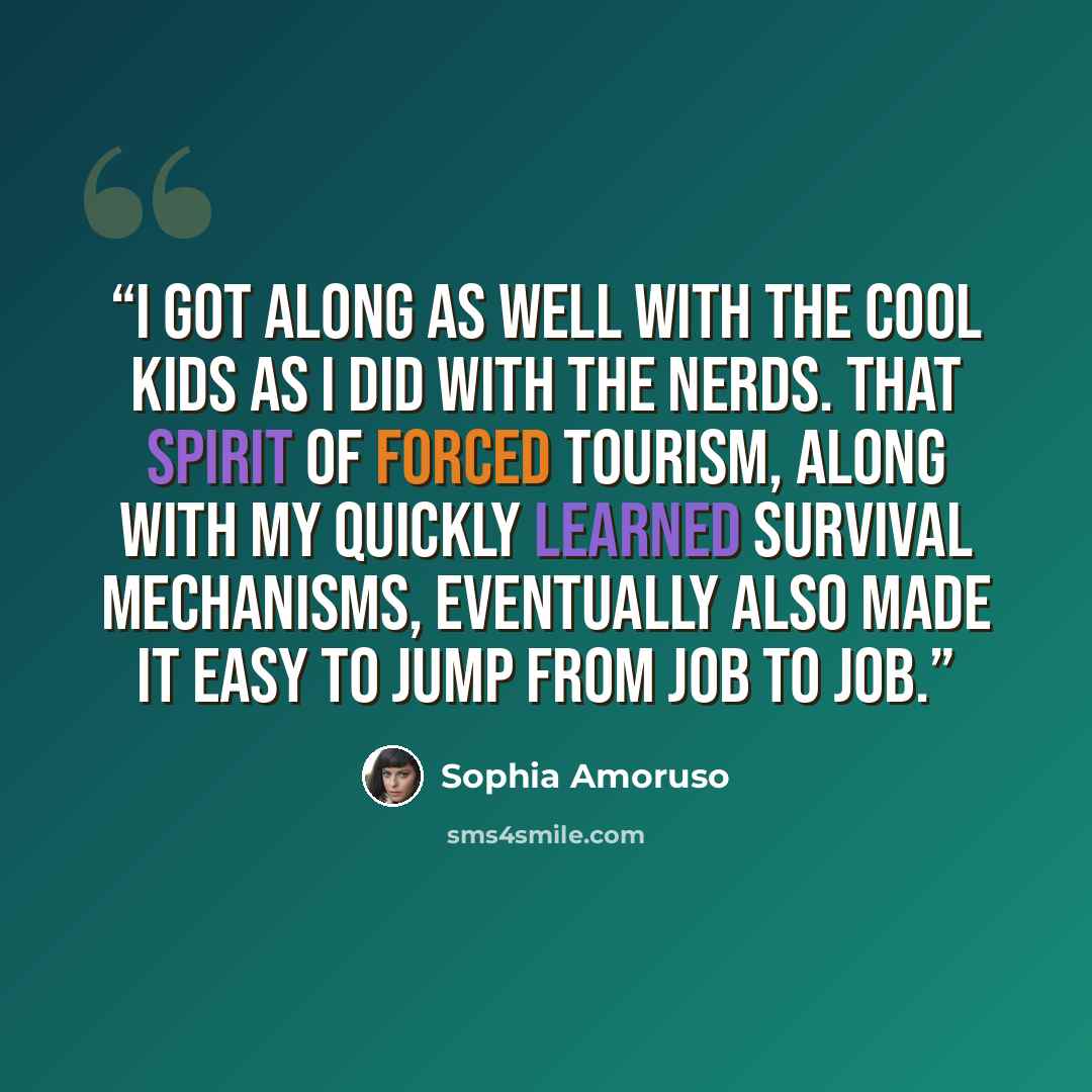 “I got along as well with the cool kids as I did with the nerds. That spirit of forced tourism, along with my quickly learned survival mechanisms, eventually also made it easy to jump from job to job.” quote by Sophia Amoruso
