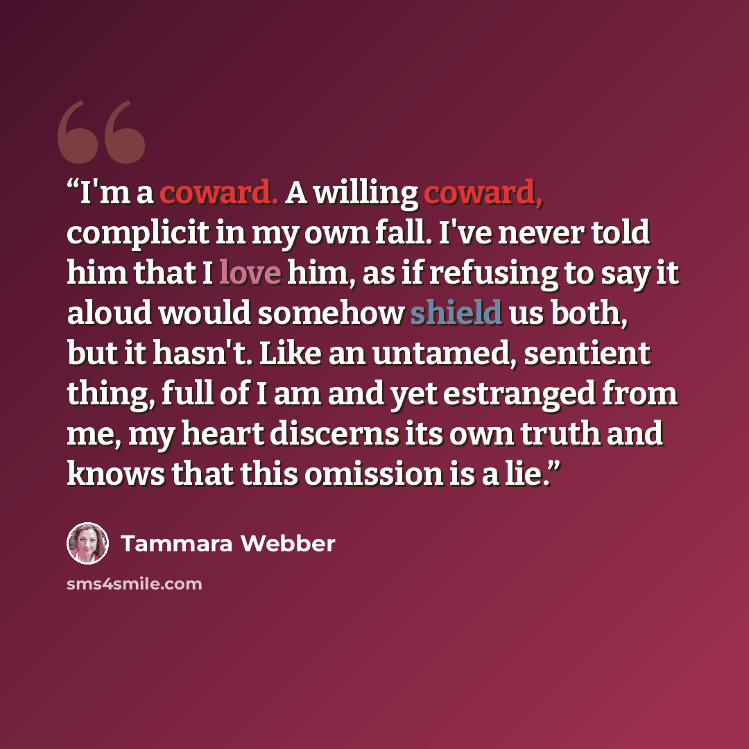 “I'm a coward. A willing coward, complicit in my own fall. I've never told him that I love him, as if refusing to say it aloud would somehow shield us both, but it hasn't. Like an untamed, sentient thing, full of I am and yet estranged from me, my heart discerns its own truth and knows that this…” quote by Tammara Webber