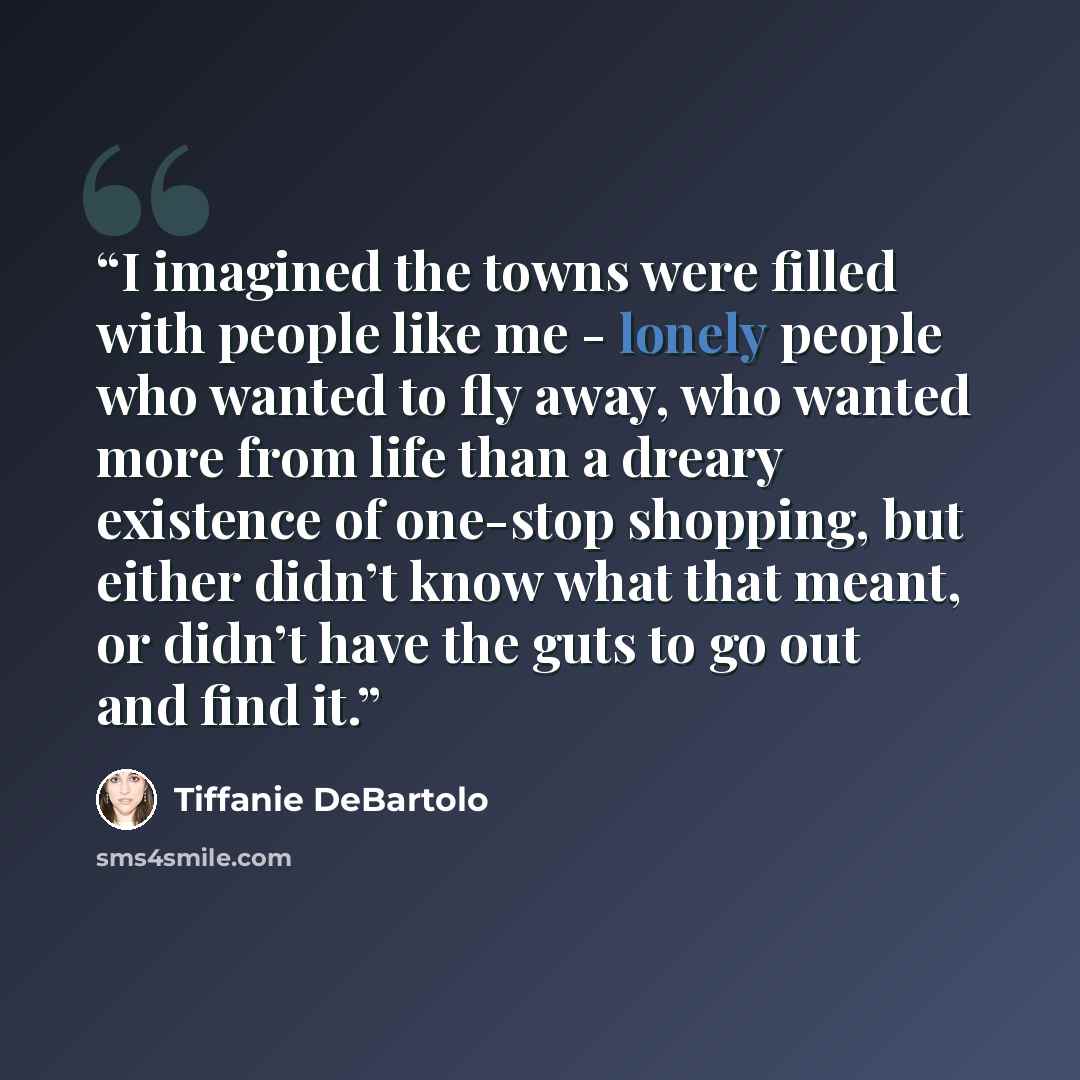 “I imagined the towns were filled with people like me - lonely people who wanted to fly away, who wanted more from life than a dreary existence of one-stop shopping, but either didn’t know what that meant, or didn’t have the guts to go out and find it.” quote by Tiffanie DeBartolo