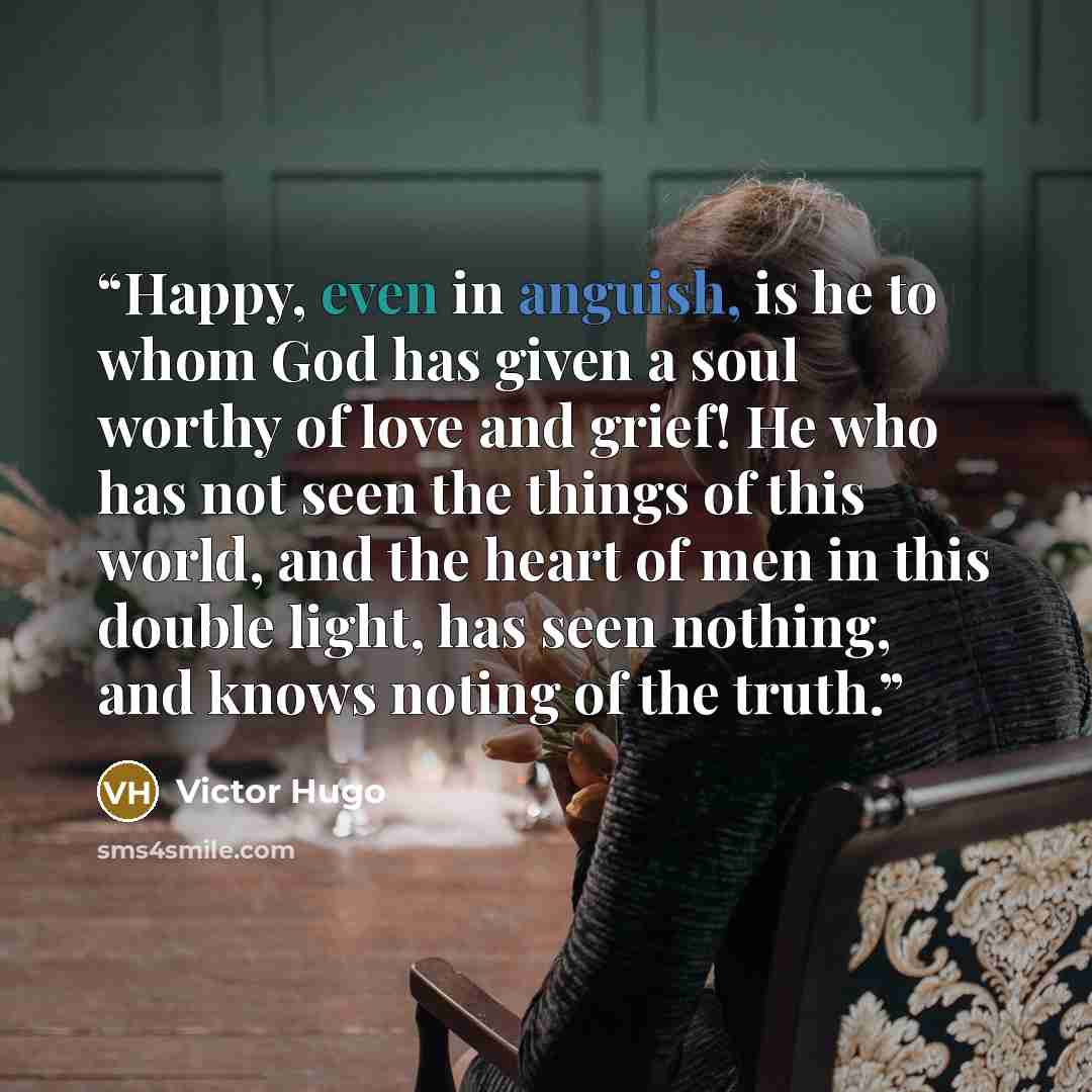 “Happy, even in anguish, is he to whom God has given a soul worthy of love and grief! He who has not seen the things of this world, and the heart of men in this double light, has seen nothing, and knows noting of the truth.” quote by Victor Hugo