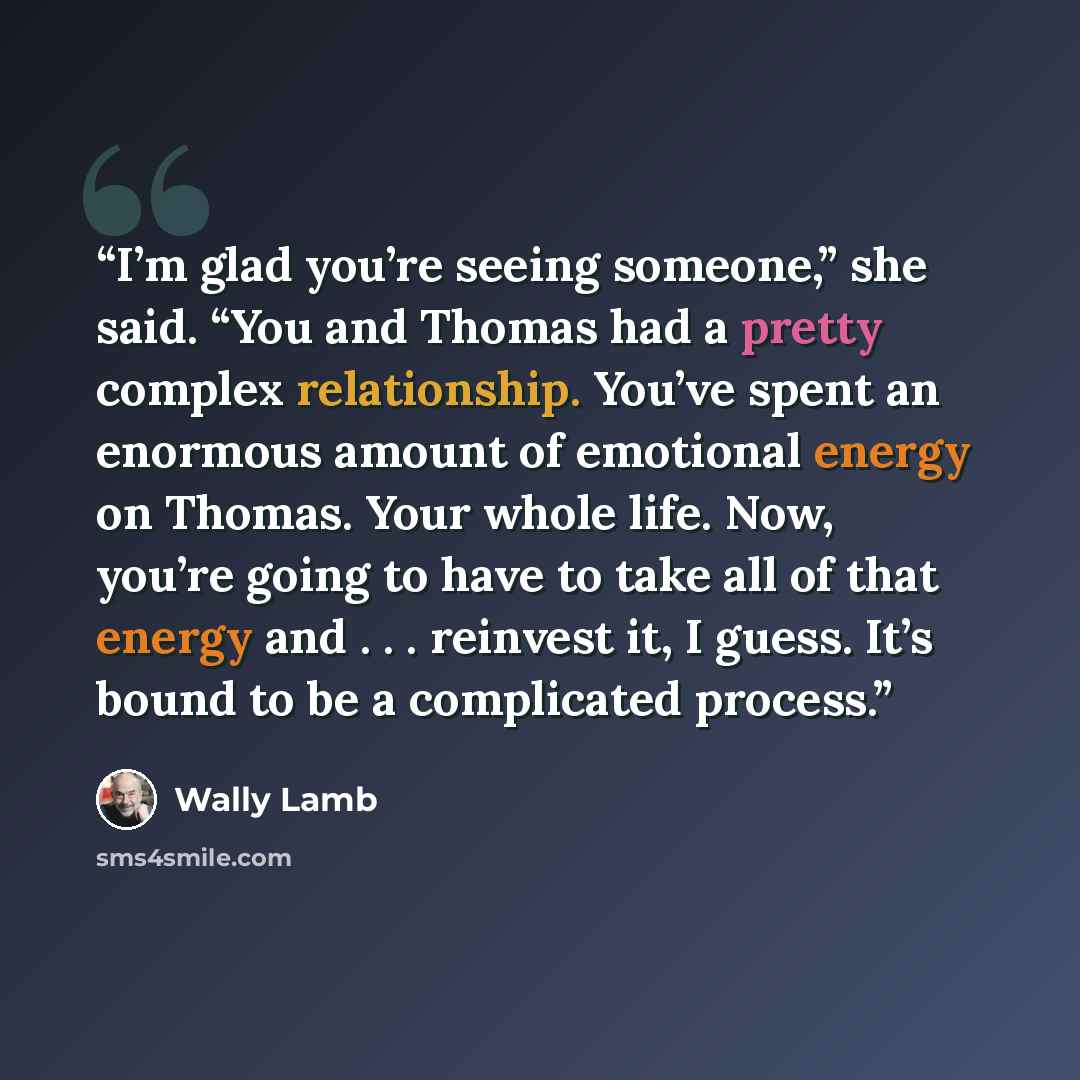 “I’m glad you’re seeing someone,” she said. “You and Thomas had a pretty complex relationship. You’ve spent an enormous amount of emotional energy on Thomas. Your whole life. Now, you’re going to have to take all of that energy and . . . reinvest it, I guess. It’s bound to be a complicated process.” quote by Wally Lamb