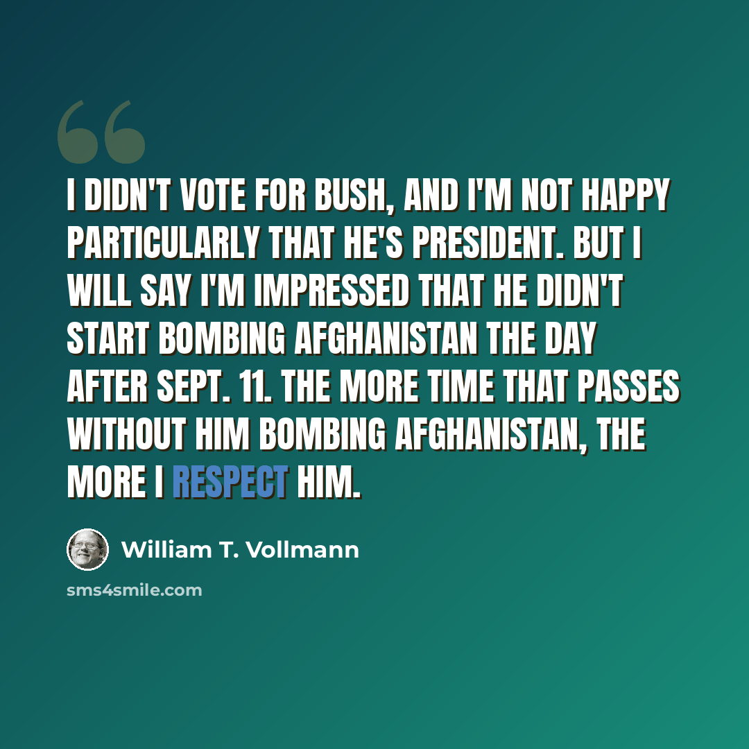 “I didn't vote for Bush, and I'm not happy particularly that he's president. But I will say I'm impressed that he didn't start bombing Afghanistan the day after Sept. 11. The more time that passes without him bombing Afghanistan, the more I respect him.” quote by William T. Vollmann