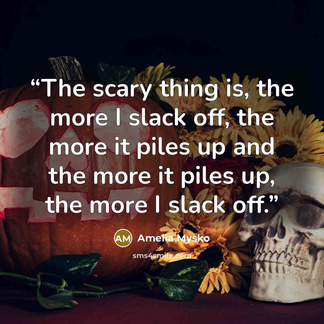 “The scary thing is, the more I slack off, the more it piles up and the more it piles up, the more I slack off.” quote by Amelia Mysko