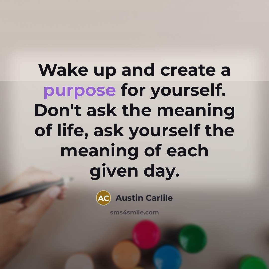 “Wake up and create a purpose for yourself. Don't ask the meaning of life, ask yourself the meaning of each given day.” quote by Austin Carlile