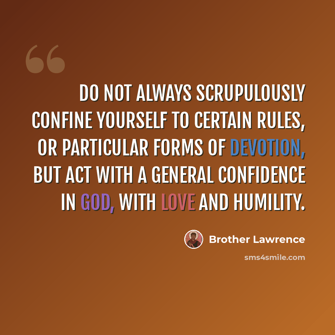 “Do not always scrupulously confine yourself to certain rules, or particular forms of devotion, but act with a general confidence in GOD, with love and humility.” quote by Brother Lawrence