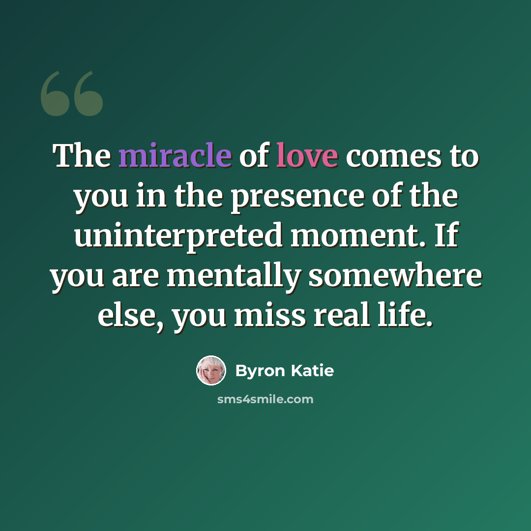 “The miracle of love comes to you in the presence of the uninterpreted moment. If you are mentally somewhere else, you miss real life.” quote by Byron Katie