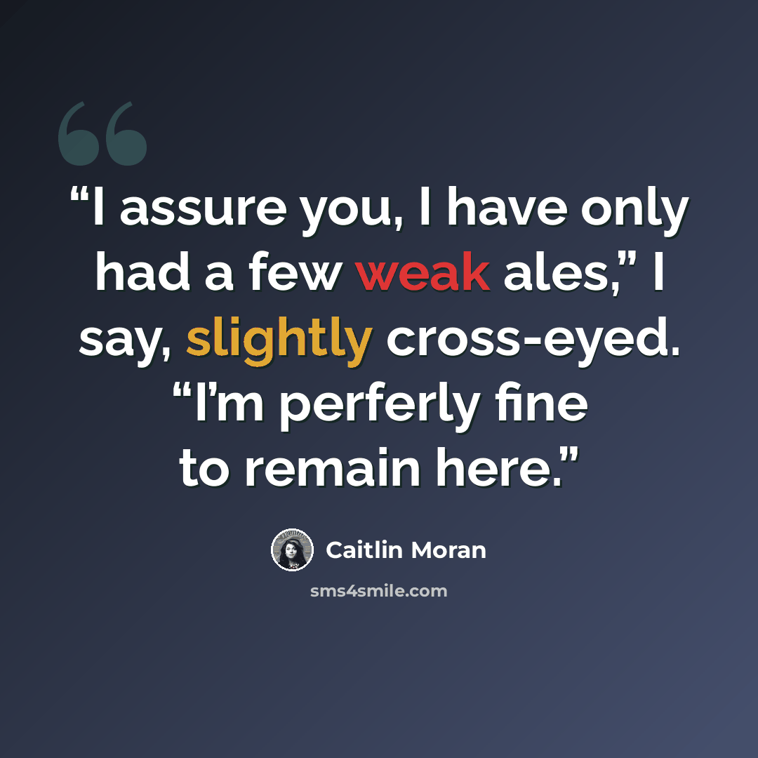 “I assure you, I have only had a few weak ales,” I say, slightly cross-eyed. “I’m perferly fine to remain here.” quote by Caitlin Moran