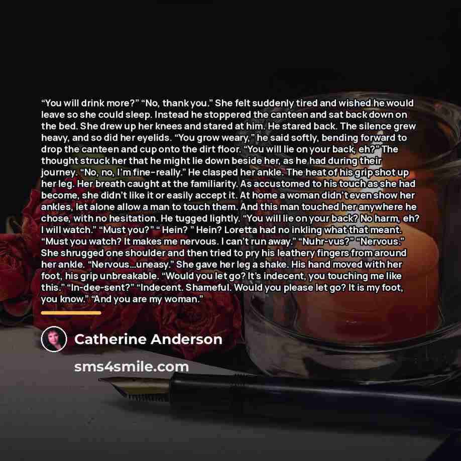 “You will drink more?” “No, thank you.” She felt suddenly tired and wished he would leave so she could sleep. Instead he stoppered the canteen and sat back down on the bed. She drew up her knees and stared at him. He stared back. The silence grew heavy, and so did her eyelids. “You grow weary,” he…” quote by Catherine Anderson