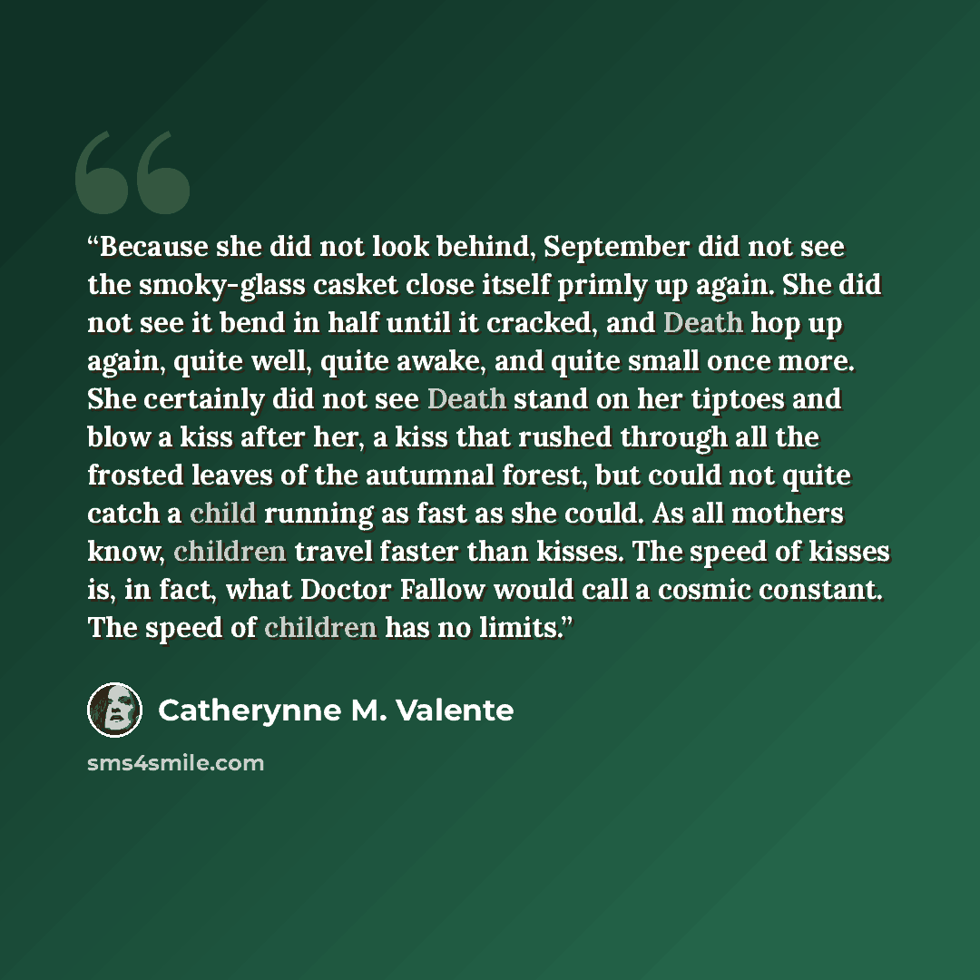 “Because she did not look behind, September did not see the smoky-glass casket close itself primly up again. She did not see it bend in half until it cracked, and Death hop up again, quite well, quite awake, and quite small once more. She certainly did not see Death stand on her tiptoes and blow a…” quote by Catherynne M. Valente