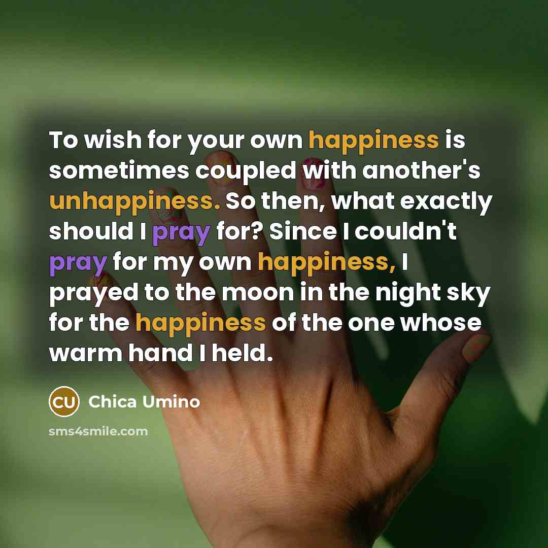 “To wish for your own happiness is sometimes coupled with another's unhappiness. So then, what exactly should I pray for? Since I couldn't pray for my own happiness, I prayed to the moon in the night sky for the happiness of the one whose warm hand I held.” quote by Chica Umino