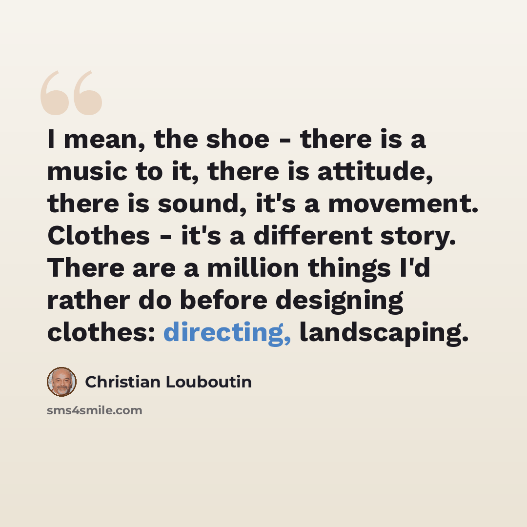 “I mean, the shoe - there is a music to it, there is attitude, there is sound, it's a movement. Clothes - it's a different story. There are a million things I'd rather do before designing clothes: directing, landscaping.” quote by Christian Louboutin