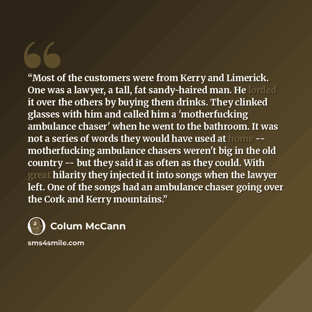 “Most of the customers were from Kerry and Limerick. One was a lawyer, a tall, fat sandy-haired man. He lorded it over the others by buying them drinks. They clinked glasses with him and called him a 'motherfucking ambulance chaser' when he went to the bathroom. It was not a series of words they…” quote by Colum McCann