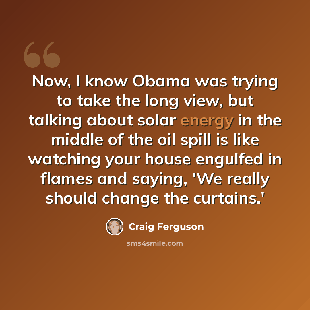 “Now, I know Obama was trying to take the long view, but talking about solar energy in the middle of the oil spill is like watching your house engulfed in flames and saying, 'We really should change the curtains.'” quote by Craig Ferguson