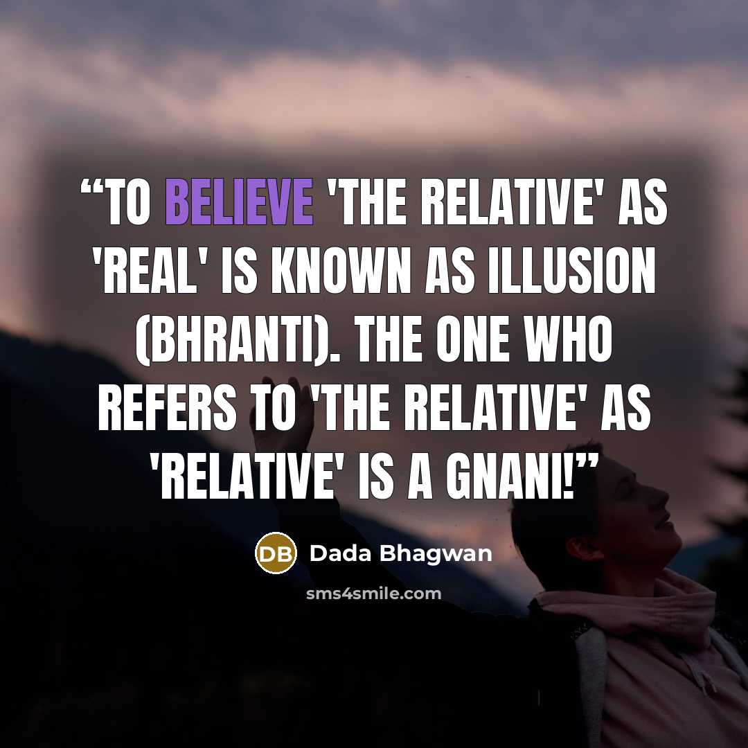 “To believe 'the relative' as 'real' is known as illusion (bhranti). The One who refers to 'the relative' as 'relative' is a Gnani!” quote by Dada Bhagwan