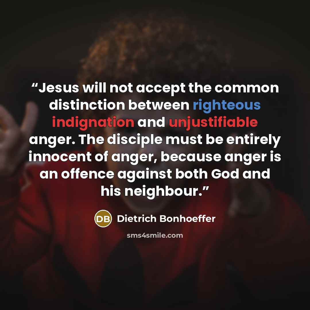 “Jesus will not accept the common distinction between righteous indignation and unjustifiable anger. The disciple must be entirely innocent of anger, because anger is an offence against both God and his neighbour.” quote by Dietrich Bonhoeffer