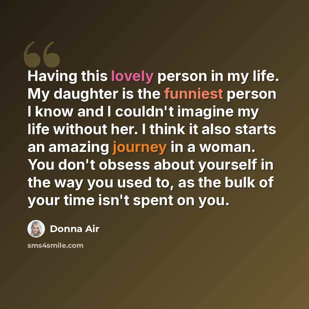“Having this lovely person in my life. My daughter is the funniest person I know and I couldn't imagine my life without her. I think it also starts an amazing journey in a woman. You don't obsess about yourself in the way you used to, as the bulk of your time isn't spent on you.” quote by Donna Air