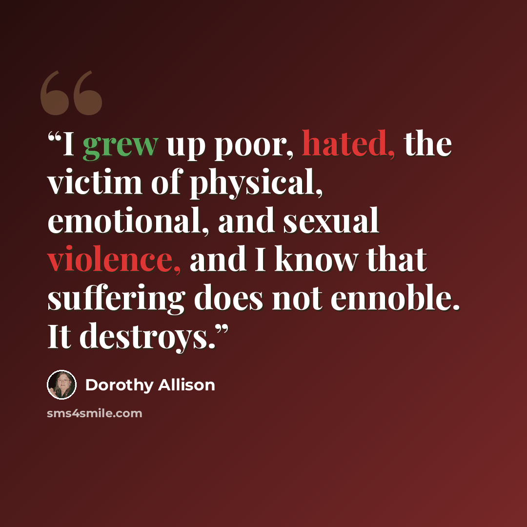 “I grew up poor, hated, the victim of physical, emotional, and sexual violence, and I know that suffering does not ennoble. It destroys.” quote by Dorothy Allison