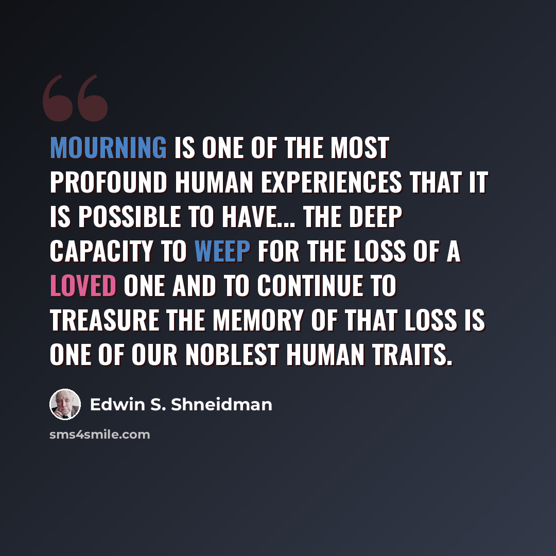 “Mourning is one of the most profound human experiences that it is possible to have... The deep capacity to weep for the loss of a loved one and to continue to treasure the memory of that loss is one of our noblest human traits.” quote by Edwin S. Shneidman