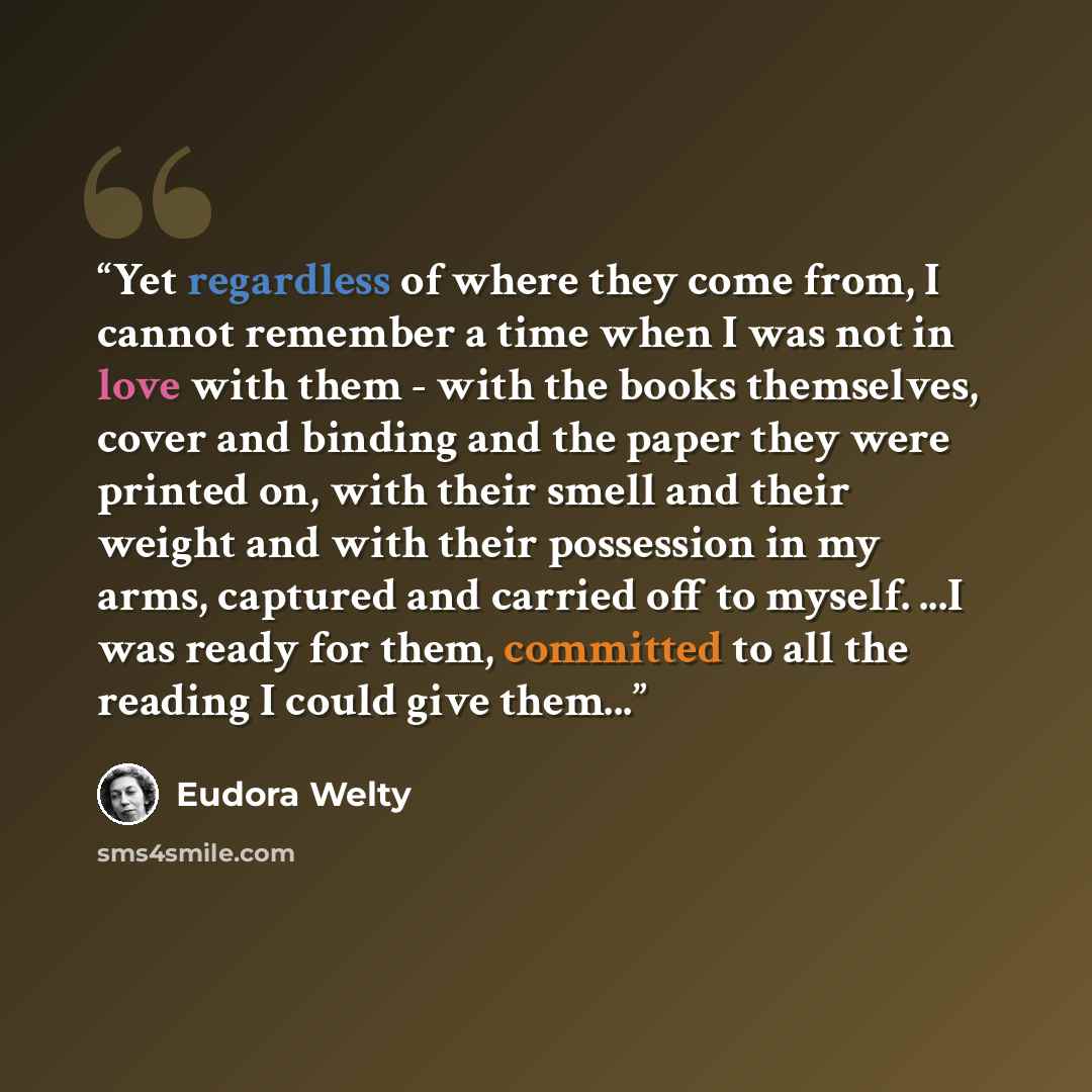 “Yet regardless of where they come from, I cannot remember a time when I was not in love with them - with the books themselves, cover and binding and the paper they were printed on, with their smell and their weight and with their possession in my arms, captured and carried off to myself. ...I was…” quote by Eudora Welty