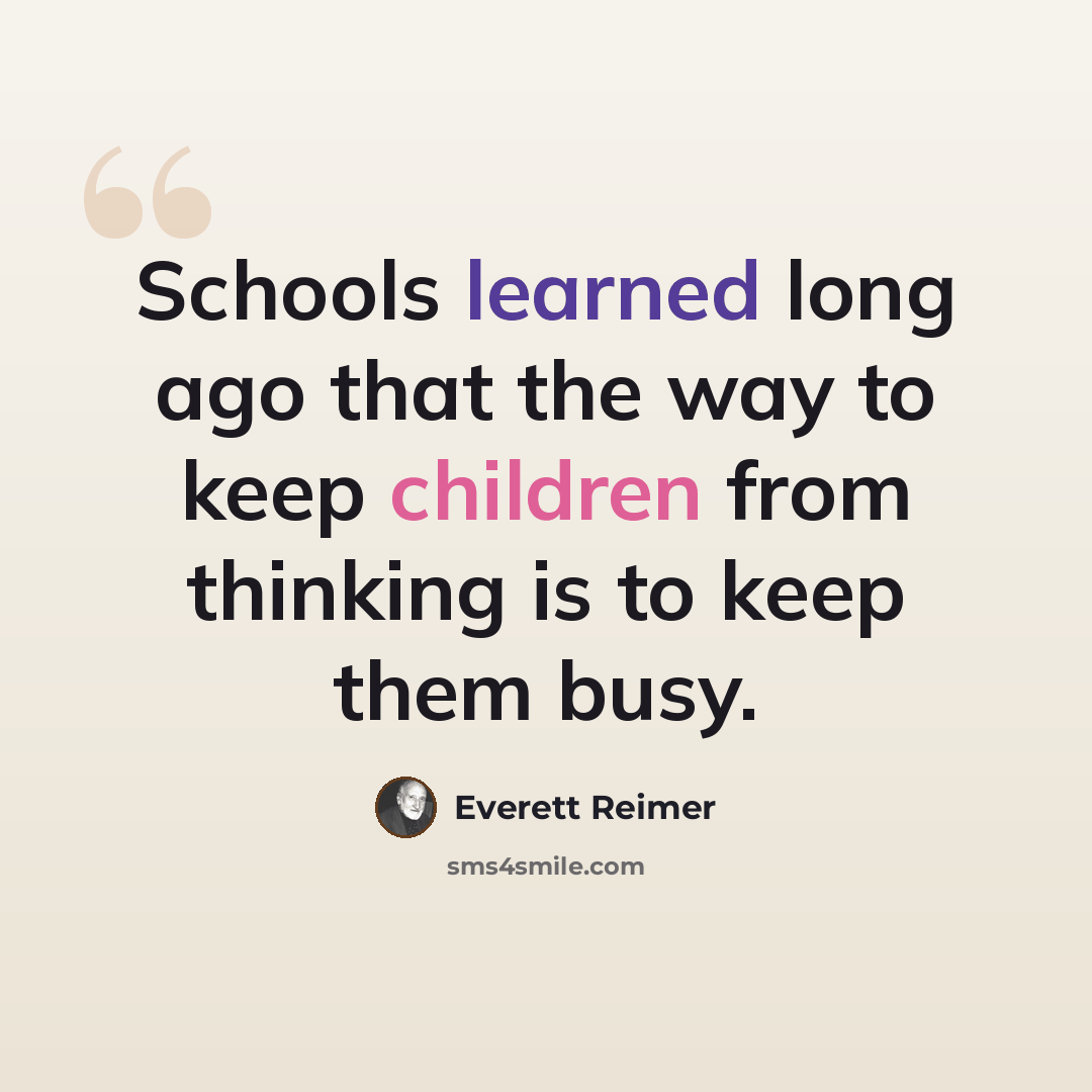 “Schools learned long ago that the way to keep children from thinking is to keep them busy.” quote by Everett Reimer