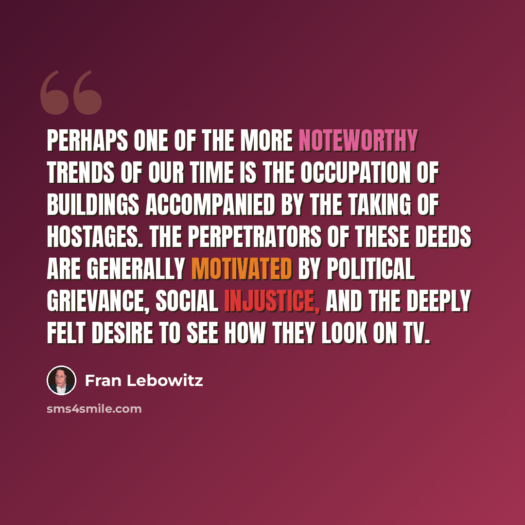 “Perhaps one of the more noteworthy trends of our time is the occupation of buildings accompanied by the taking of hostages. The perpetrators of these deeds are generally motivated by political grievance, social injustice, and the deeply felt desire to see how they look on TV.” quote by Fran Lebowitz