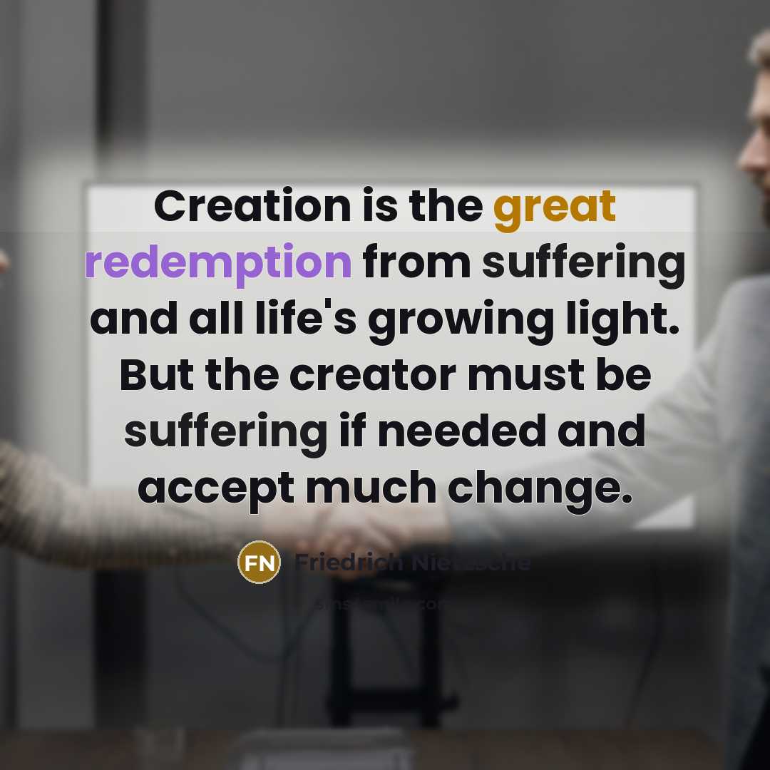 “Creation is the great redemption from suffering and all life's growing light. But the creator must be suffering if needed and accept much change.” quote by Friedrich Nietzsche