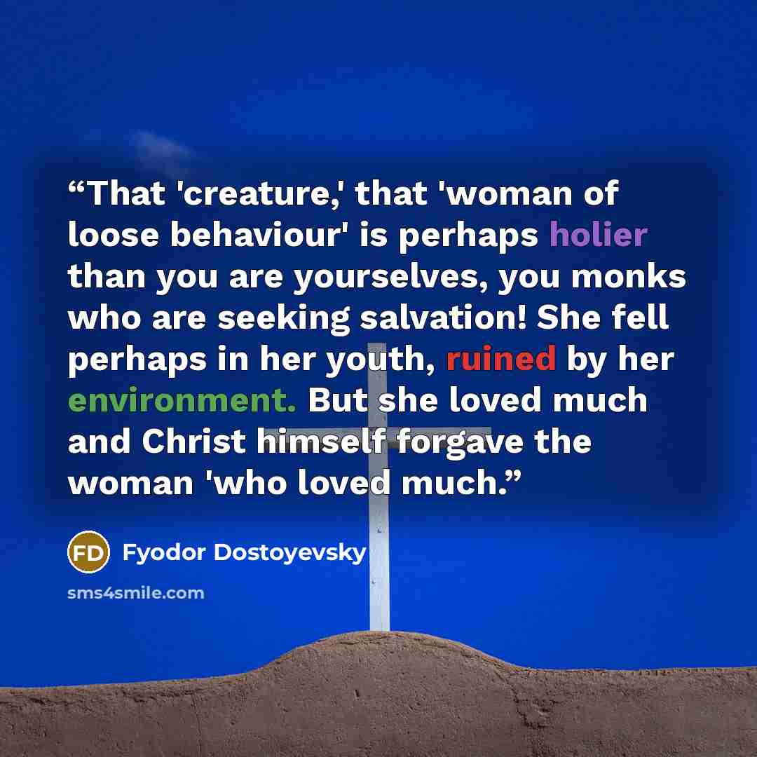 “That 'creature,' that 'woman of loose behaviour' is perhaps holier than you are yourselves, you monks who are seeking salvation! She fell perhaps in her youth, ruined by her environment. But she loved much and Christ himself forgave the woman 'who loved much.” quote by Fyodor Dostoyevsky