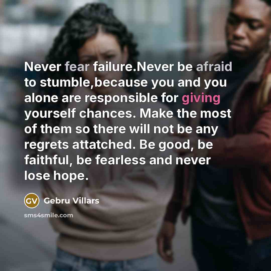 “Never fear failure.Never be afraid to stumble,because you and you alone are responsible for giving yourself chances. Make the most of them so there will not be any regrets attatched. Be good, be faithful, be fearless and never lose hope.” quote by Gebru Villars
