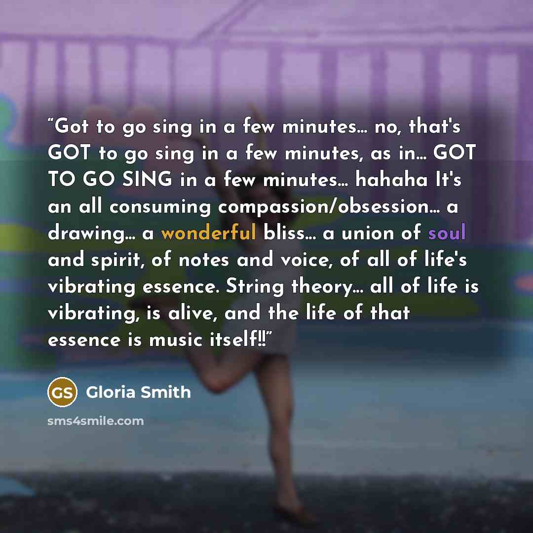 “Got to go sing in a few minutes... no, that's GOT to go sing in a few minutes, as in... GOT TO GO SING in a few minutes... hahaha It's an all consuming compassion/obsession... a drawing... a wonderful bliss... a union of soul and spirit, of notes and voice, of all of life's vibrating essence…” quote by Gloria Smith