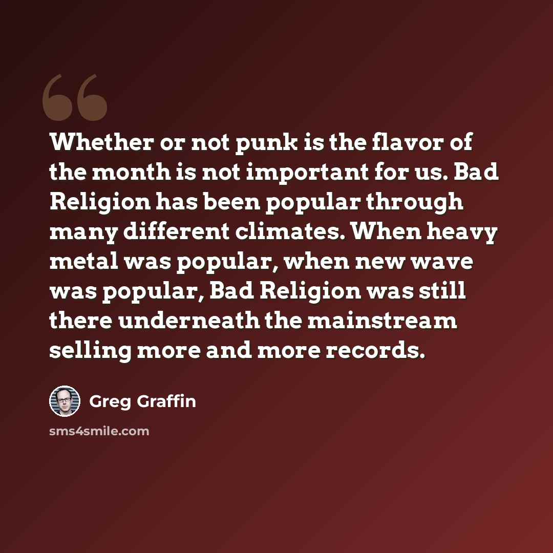 “Whether or not punk is the flavor of the month is not important for us. Bad Religion has been popular through many different climates. When heavy metal was popular, when new wave was popular, Bad Religion was still there underneath the mainstream selling more and more records.” quote by Greg Graffin