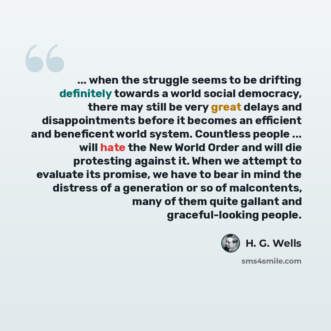 “... when the struggle seems to be drifting definitely towards a world social democracy, there may still be very great delays and disappointments before it becomes an efficient and beneficent world system. Countless people ... will hate the New World Order and will die protesting against it. When…” quote by H. G. Wells
