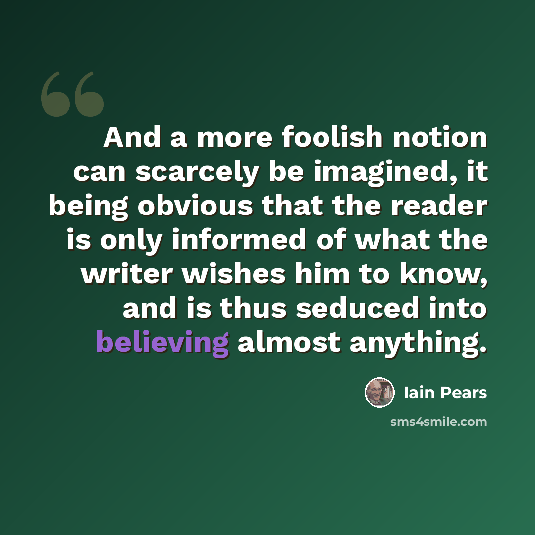 “And a more foolish notion can scarcely be imagined, it being obvious that the reader is only informed of what the writer wishes him to know, and is thus seduced into believing almost anything.” quote by Iain Pears