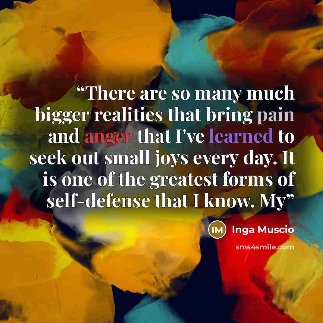 “There are so many much bigger realities that bring pain and anger that I've learned to seek out small joys every day. It is one of the greatest forms of self-defense that I know. My” quote by Inga Muscio