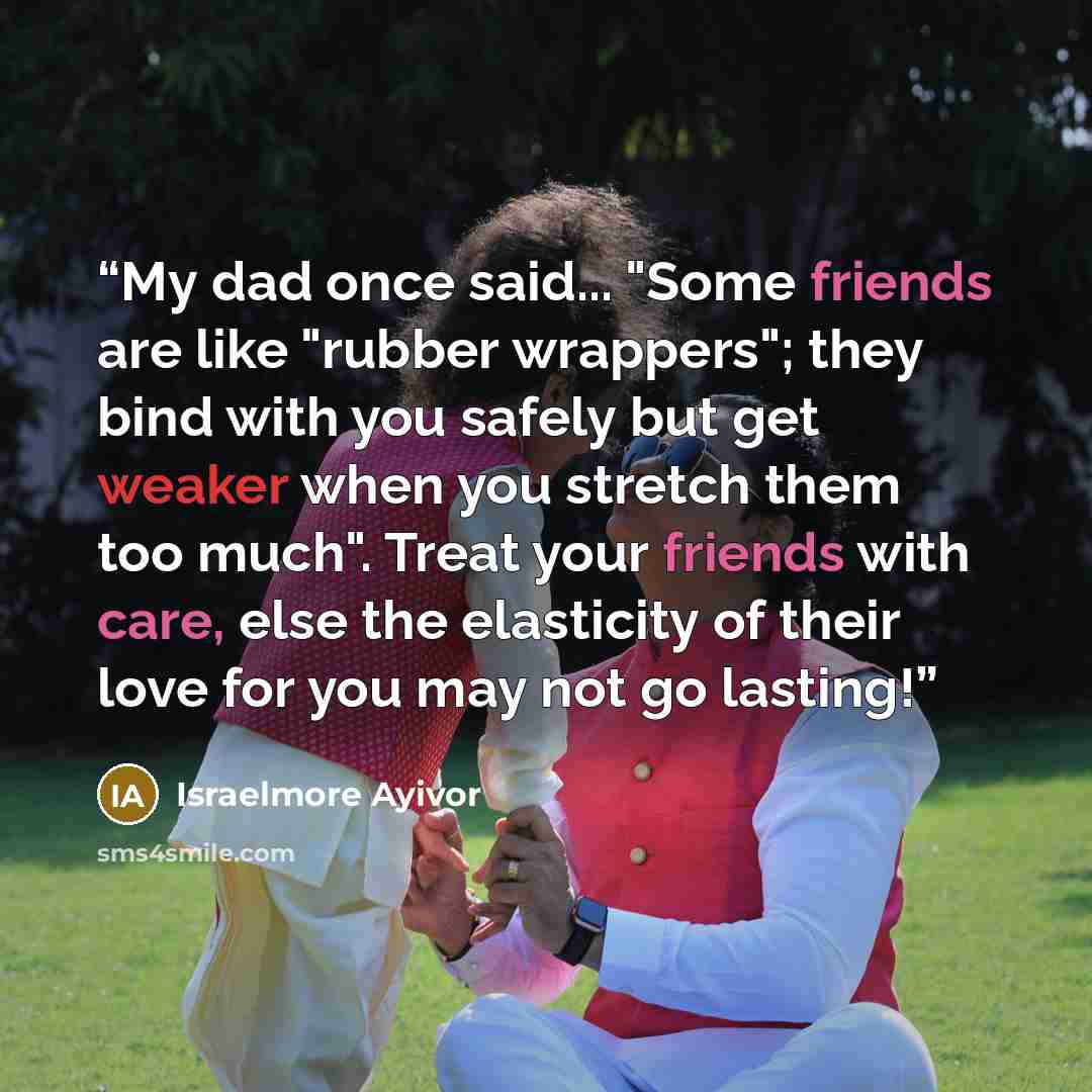 “My dad once said... "Some friends are like "rubber wrappers"; they bind with you safely but get weaker when you stretch them too much". Treat your friends with care, else the elasticity of their love for you may not go lasting!” quote by Israelmore Ayivor