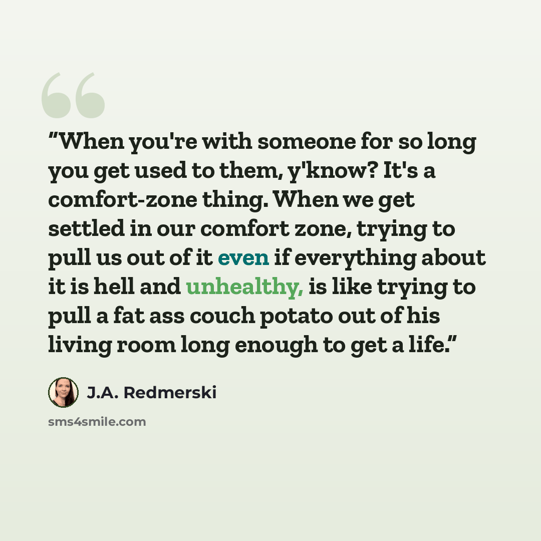 “When you're with someone for so long you get used to them, y'know? It's a comfort-zone thing. When we get settled in our comfort zone, trying to pull us out of it even if everything about it is hell and unhealthy, is like trying to pull a fat ass couch potato out of his living room long enough to…” quote by J.A. Redmerski