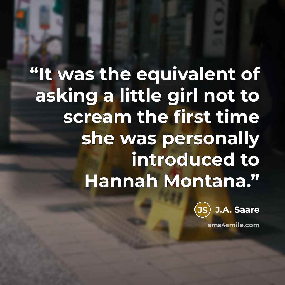 “It was the equivalent of asking a little girl not to scream the first time she was personally introduced to Hannah Montana.” quote by J.A. Saare