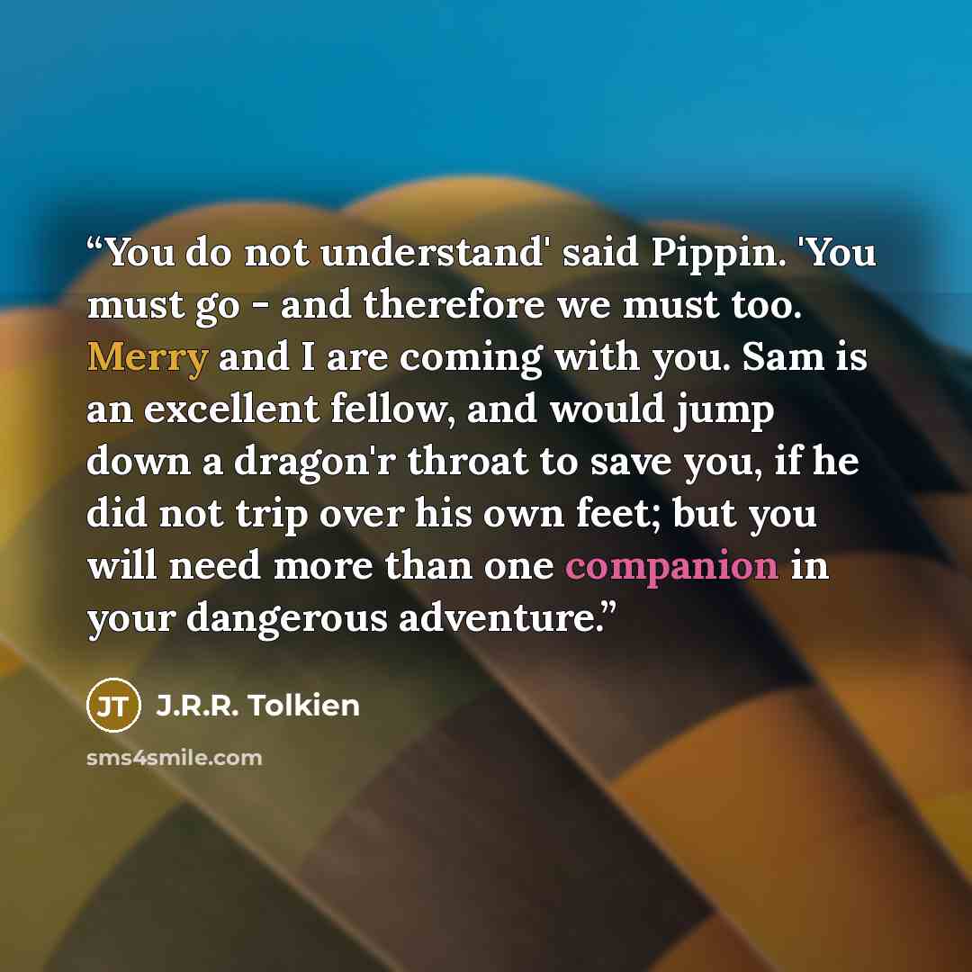 “You do not understand' said Pippin. 'You must go - and therefore we must too. Merry and I are coming with you. Sam is an excellent fellow, and would jump down a dragon'r throat to save you, if he did not trip over his own feet; but you will need more than one companion in your dangerous adventure.” quote by J.R.R. Tolkien