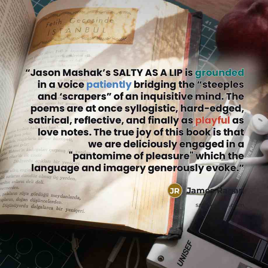 “Jason Mashak’s SALTY AS A LIP is grounded in a voice patiently bridging the “steeples and ‘scrapers” of an inquisitive mind. The poems are at once syllogistic, hard-edged, satirical, reflective, and finally as playful as love notes. The true joy of this book is that we are deliciously engaged in a…” quote by James Ragan