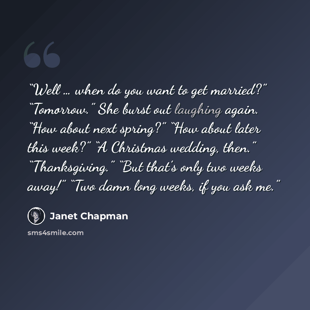 “Well … when do you want to get married?” “Tomorrow.” She burst out laughing again. “How about next spring?” “How about later this week?” “A Christmas wedding, then.” “Thanksgiving.” “But that’s only two weeks away!” “Two damn long weeks, if you ask me.” quote by Janet Chapman