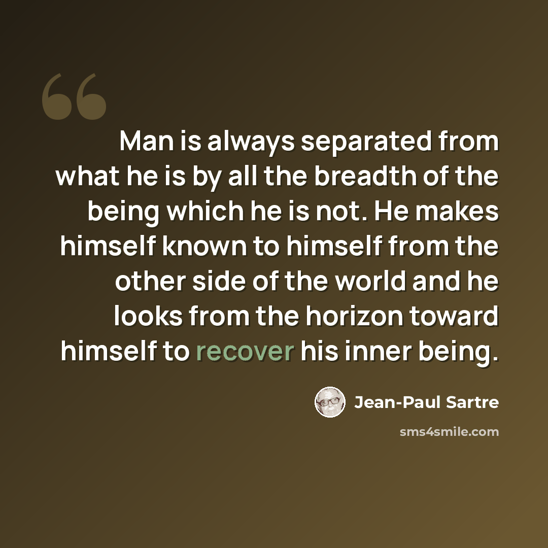 “Man is always separated from what he is by all the breadth of the being which he is not. He makes himself known to himself from the other side of the world and he looks from the horizon toward himself to recover his inner being.” quote by Jean-Paul Sartre