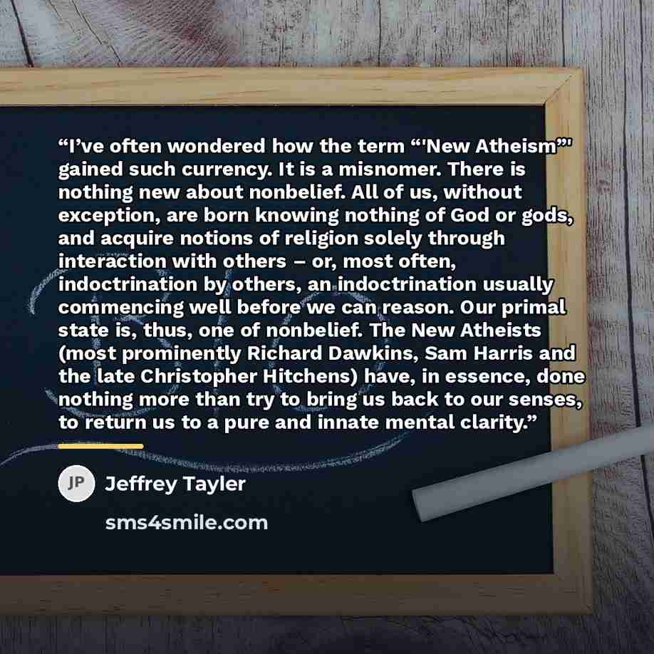 “I’ve often wondered how the term “'New Atheism”' gained such currency. It is a misnomer. There is nothing new about nonbelief. All of us, without exception, are born knowing nothing of God or gods, and acquire notions of religion solely through interaction with others – or, most often…” quote by Jeffrey Tayler