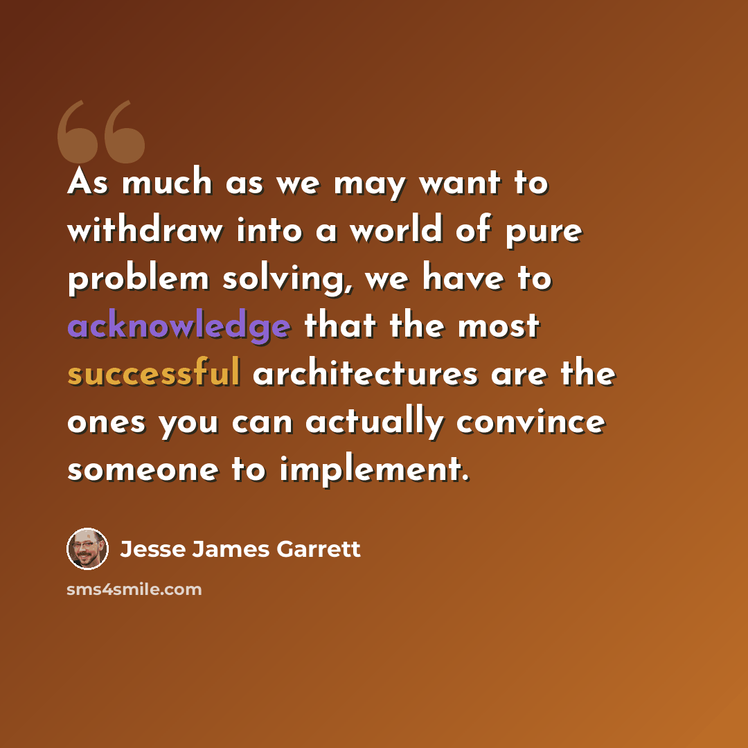 “As much as we may want to withdraw into a world of pure problem solving, we have to acknowledge that the most successful architectures are the ones you can actually convince someone to implement.” quote by Jesse James Garrett