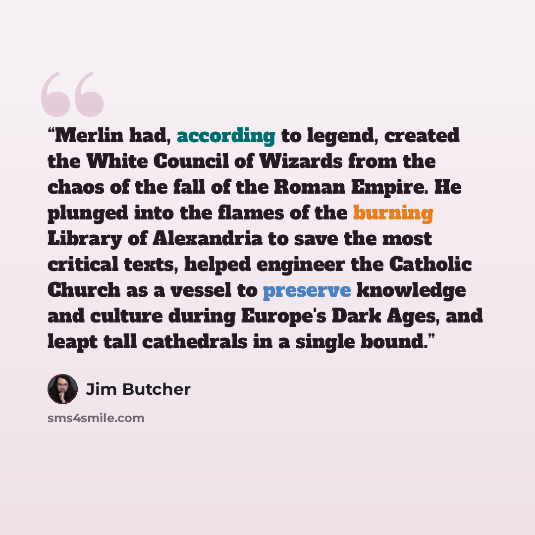 “Merlin had, according to legend, created the White Council of Wizards from the chaos of the fall of the Roman Empire. He plunged into the flames of the burning Library of Alexandria to save the most critical texts, helped engineer the Catholic Church as a vessel to preserve knowledge and culture…” quote by Jim Butcher