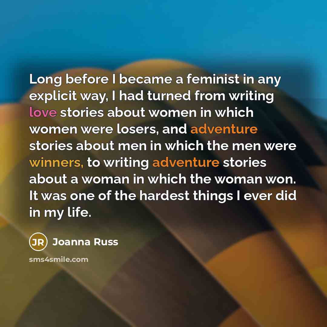 “Long before I became a feminist in any explicit way, I had turned from writing love stories about women in which women were losers, and adventure stories about men in which the men were winners, to writing adventure stories about a woman in which the woman won. It was one of the hardest things I…” quote by Joanna Russ